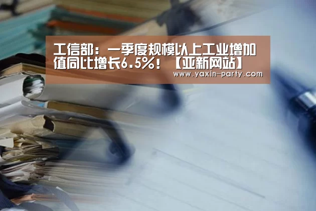 工信部:一季度规模以上工业增加值同比增长6.5%!【亚新网站】(图2) 亚新体育